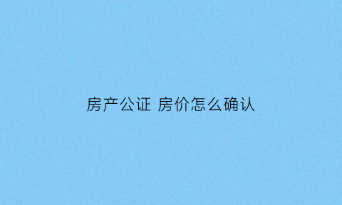 房产公证房价怎么确认(房产公证是按照买房的价钱还是现有价值计算)